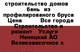 строительство домов , бань  из профилированого бруса › Цена ­ 100 - Все города Строительство и ремонт » Услуги   . Ненецкий АО,Великовисочное с.